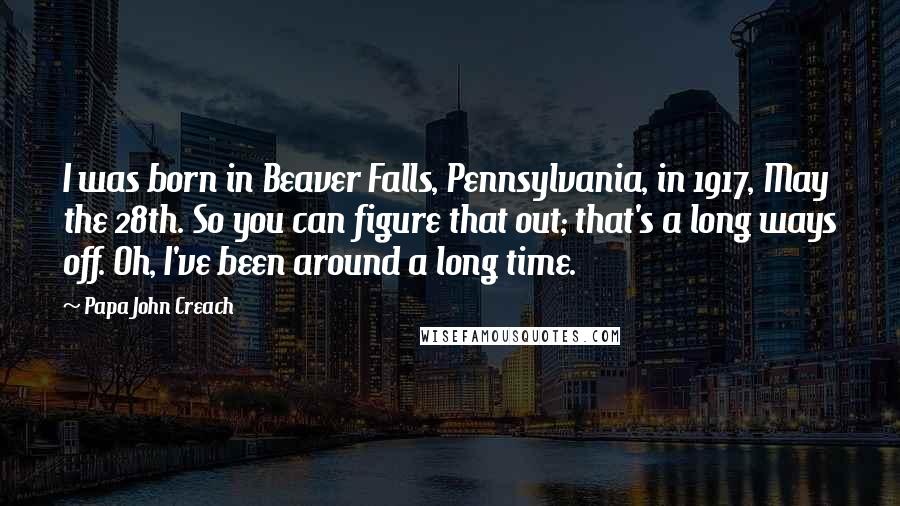 Papa John Creach Quotes: I was born in Beaver Falls, Pennsylvania, in 1917, May the 28th. So you can figure that out; that's a long ways off. Oh, I've been around a long time.