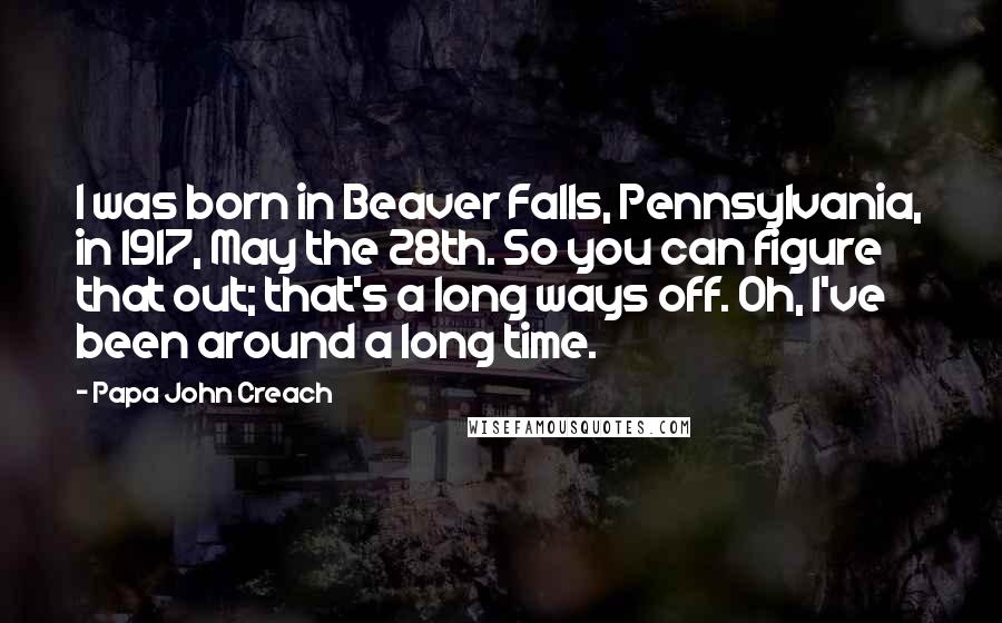 Papa John Creach Quotes: I was born in Beaver Falls, Pennsylvania, in 1917, May the 28th. So you can figure that out; that's a long ways off. Oh, I've been around a long time.