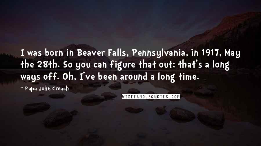 Papa John Creach Quotes: I was born in Beaver Falls, Pennsylvania, in 1917, May the 28th. So you can figure that out; that's a long ways off. Oh, I've been around a long time.