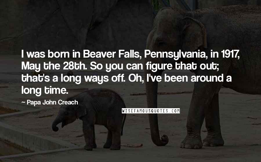 Papa John Creach Quotes: I was born in Beaver Falls, Pennsylvania, in 1917, May the 28th. So you can figure that out; that's a long ways off. Oh, I've been around a long time.