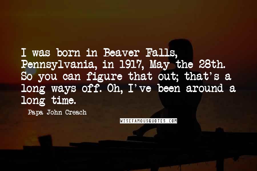 Papa John Creach Quotes: I was born in Beaver Falls, Pennsylvania, in 1917, May the 28th. So you can figure that out; that's a long ways off. Oh, I've been around a long time.