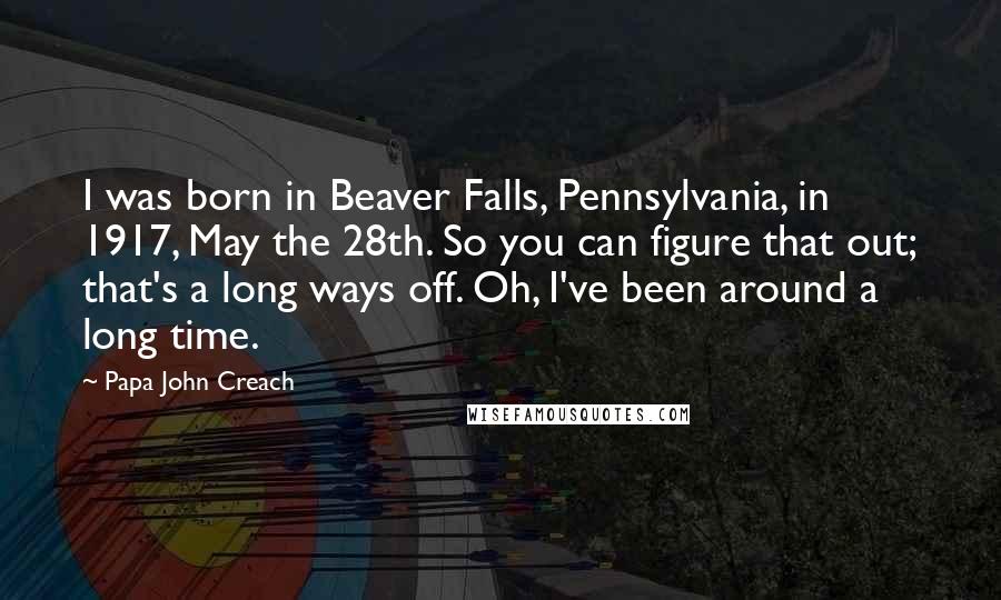 Papa John Creach Quotes: I was born in Beaver Falls, Pennsylvania, in 1917, May the 28th. So you can figure that out; that's a long ways off. Oh, I've been around a long time.