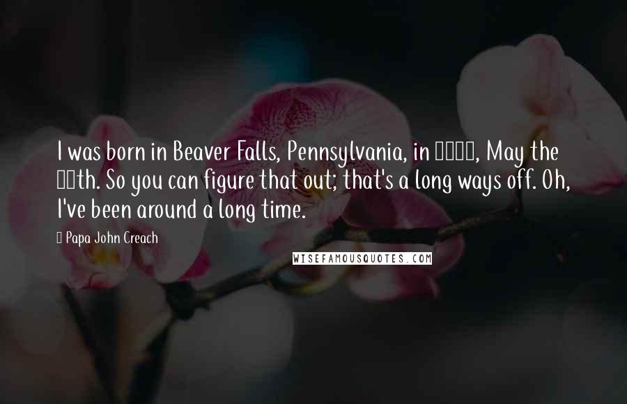 Papa John Creach Quotes: I was born in Beaver Falls, Pennsylvania, in 1917, May the 28th. So you can figure that out; that's a long ways off. Oh, I've been around a long time.