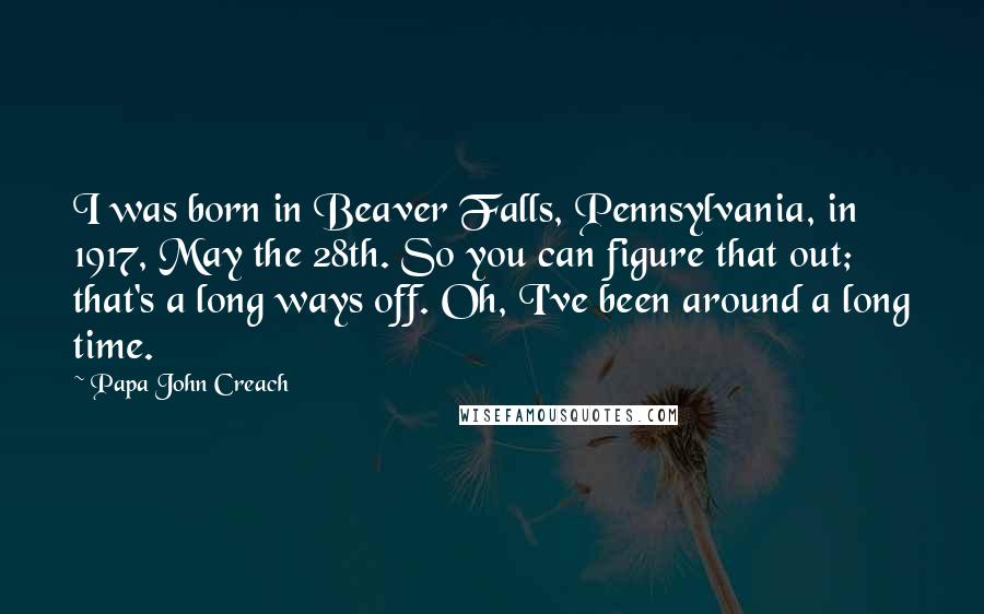 Papa John Creach Quotes: I was born in Beaver Falls, Pennsylvania, in 1917, May the 28th. So you can figure that out; that's a long ways off. Oh, I've been around a long time.