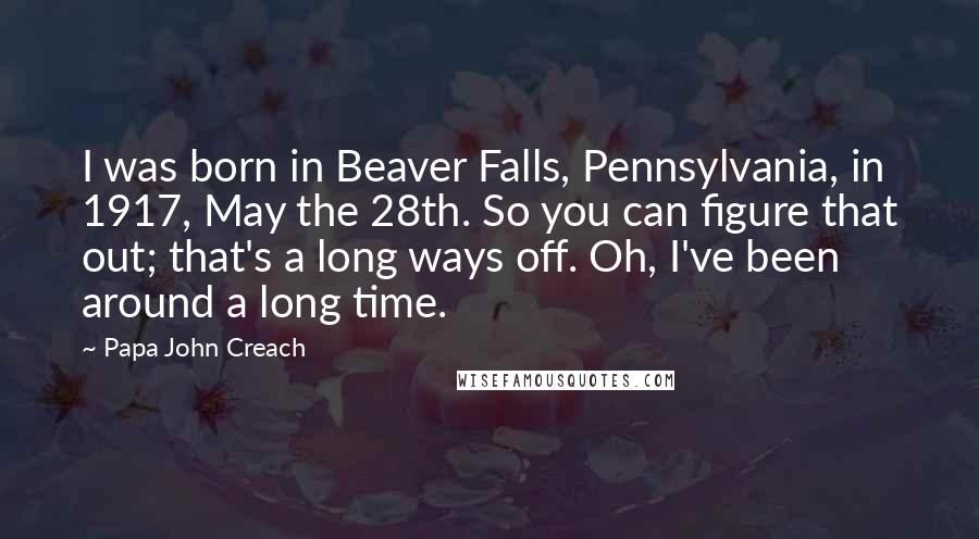 Papa John Creach Quotes: I was born in Beaver Falls, Pennsylvania, in 1917, May the 28th. So you can figure that out; that's a long ways off. Oh, I've been around a long time.