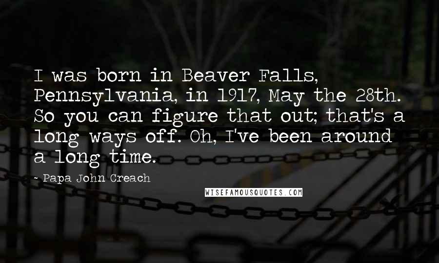 Papa John Creach Quotes: I was born in Beaver Falls, Pennsylvania, in 1917, May the 28th. So you can figure that out; that's a long ways off. Oh, I've been around a long time.