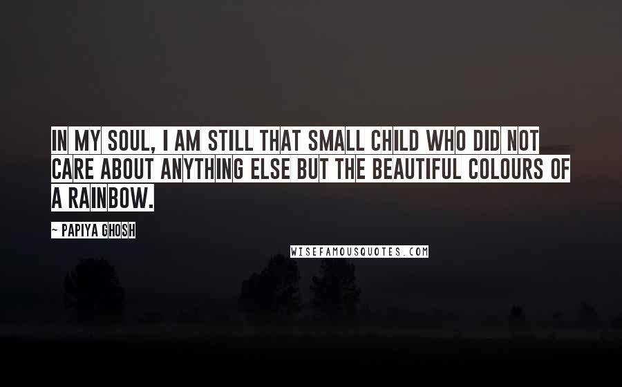 Papiya Ghosh Quotes: In my soul, I am still that small child who did not care about anything else but the beautiful colours of a rainbow.