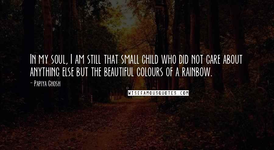 Papiya Ghosh Quotes: In my soul, I am still that small child who did not care about anything else but the beautiful colours of a rainbow.