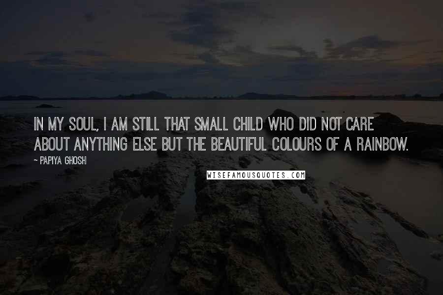 Papiya Ghosh Quotes: In my soul, I am still that small child who did not care about anything else but the beautiful colours of a rainbow.