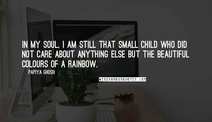 Papiya Ghosh Quotes: In my soul, I am still that small child who did not care about anything else but the beautiful colours of a rainbow.