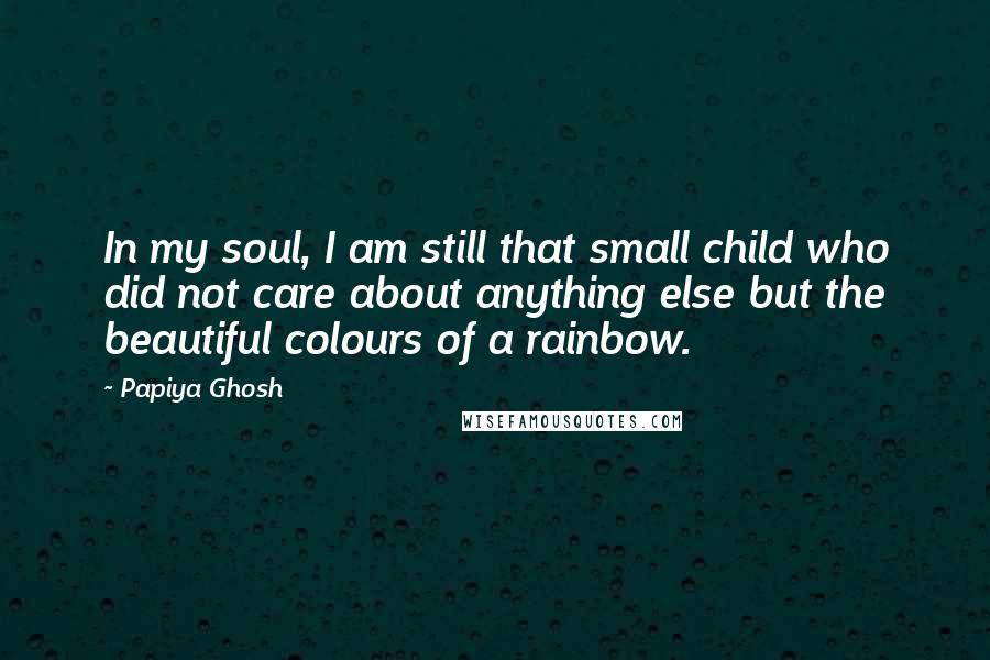 Papiya Ghosh Quotes: In my soul, I am still that small child who did not care about anything else but the beautiful colours of a rainbow.