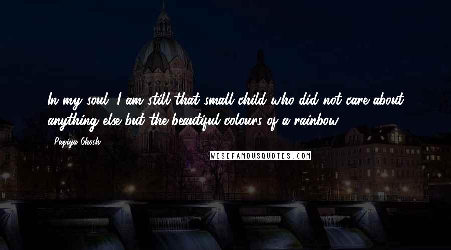 Papiya Ghosh Quotes: In my soul, I am still that small child who did not care about anything else but the beautiful colours of a rainbow.