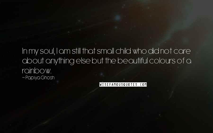 Papiya Ghosh Quotes: In my soul, I am still that small child who did not care about anything else but the beautiful colours of a rainbow.