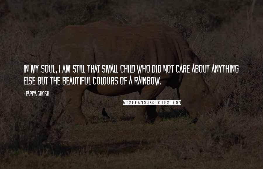 Papiya Ghosh Quotes: In my soul, I am still that small child who did not care about anything else but the beautiful colours of a rainbow.