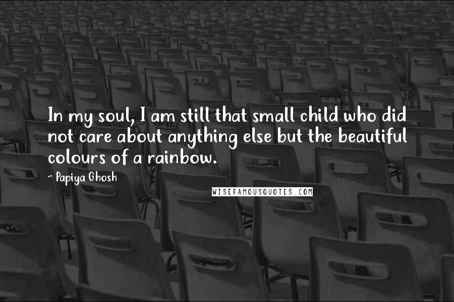 Papiya Ghosh Quotes: In my soul, I am still that small child who did not care about anything else but the beautiful colours of a rainbow.