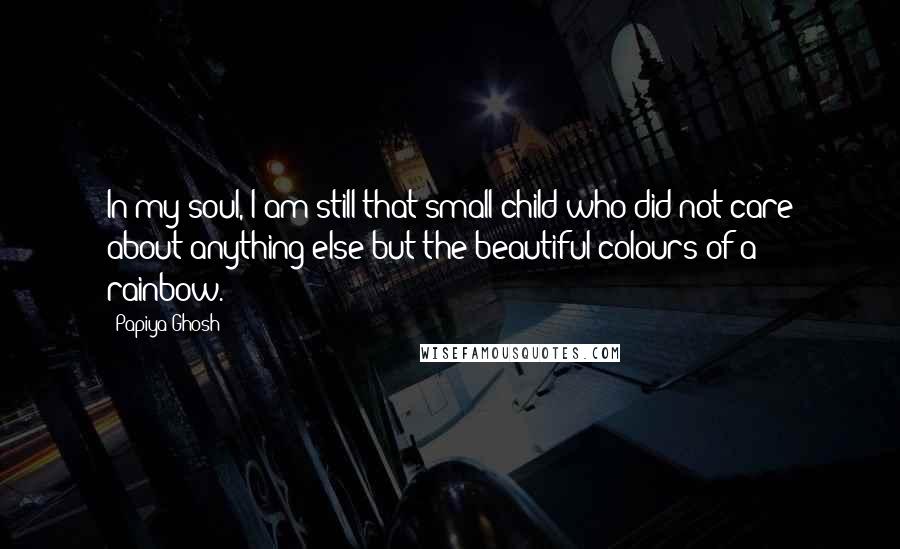 Papiya Ghosh Quotes: In my soul, I am still that small child who did not care about anything else but the beautiful colours of a rainbow.