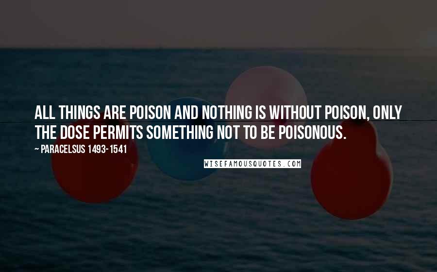 Paracelsus 1493-1541 Quotes: All things are poison and nothing is without poison, only the dose permits something not to be poisonous.