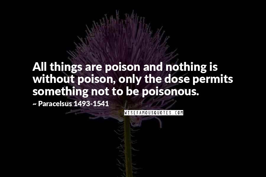 Paracelsus 1493-1541 Quotes: All things are poison and nothing is without poison, only the dose permits something not to be poisonous.