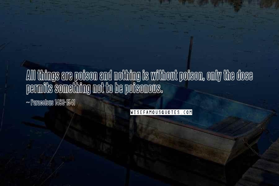 Paracelsus 1493-1541 Quotes: All things are poison and nothing is without poison, only the dose permits something not to be poisonous.