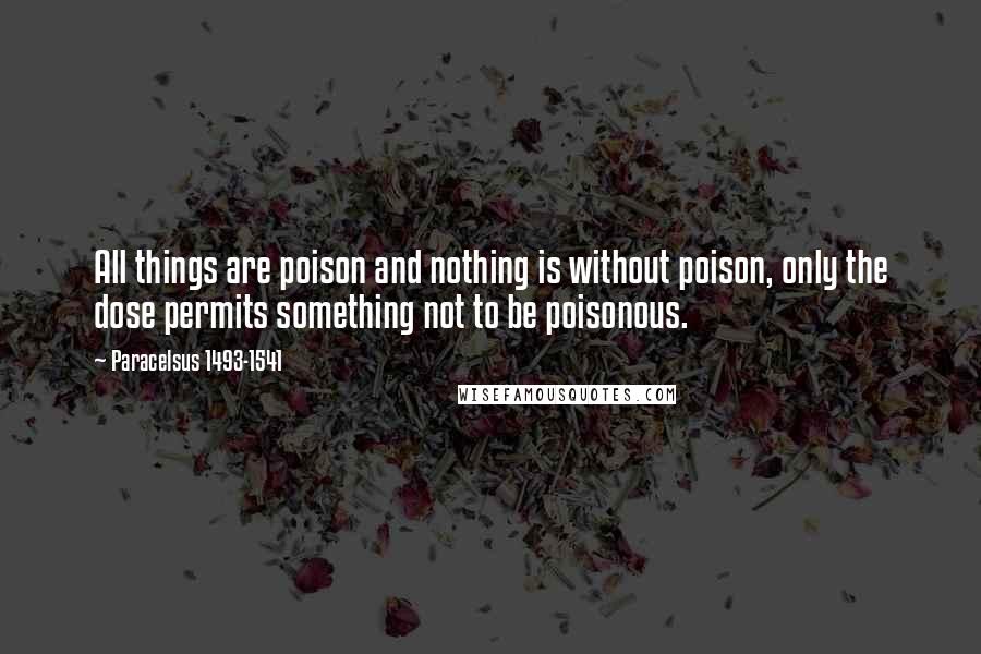 Paracelsus 1493-1541 Quotes: All things are poison and nothing is without poison, only the dose permits something not to be poisonous.