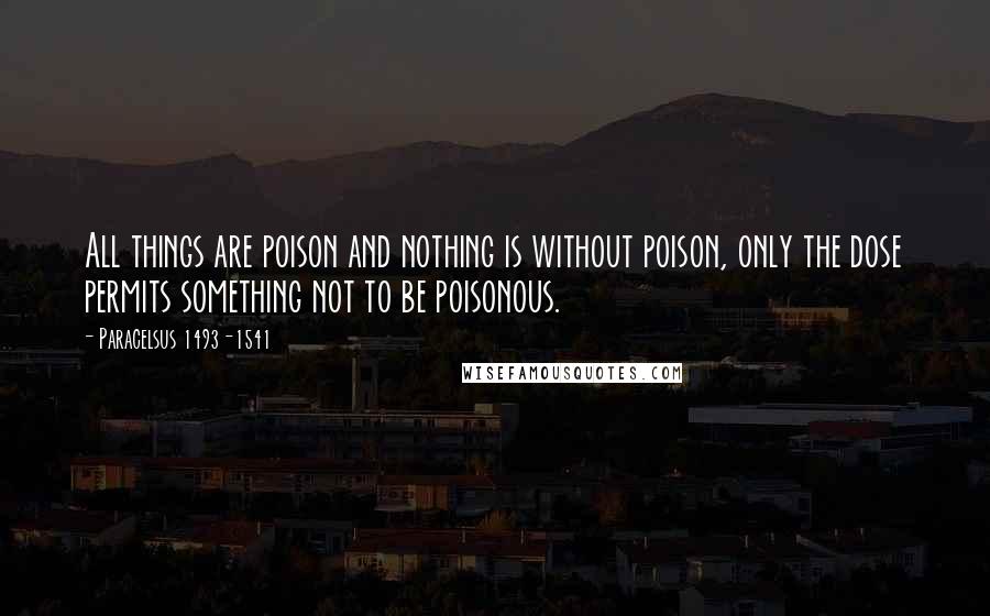 Paracelsus 1493-1541 Quotes: All things are poison and nothing is without poison, only the dose permits something not to be poisonous.