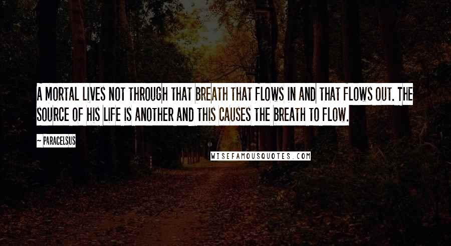 Paracelsus Quotes: A mortal lives not through that breath that flows in and that flows out. The source of his life is another and this causes the breath to flow.