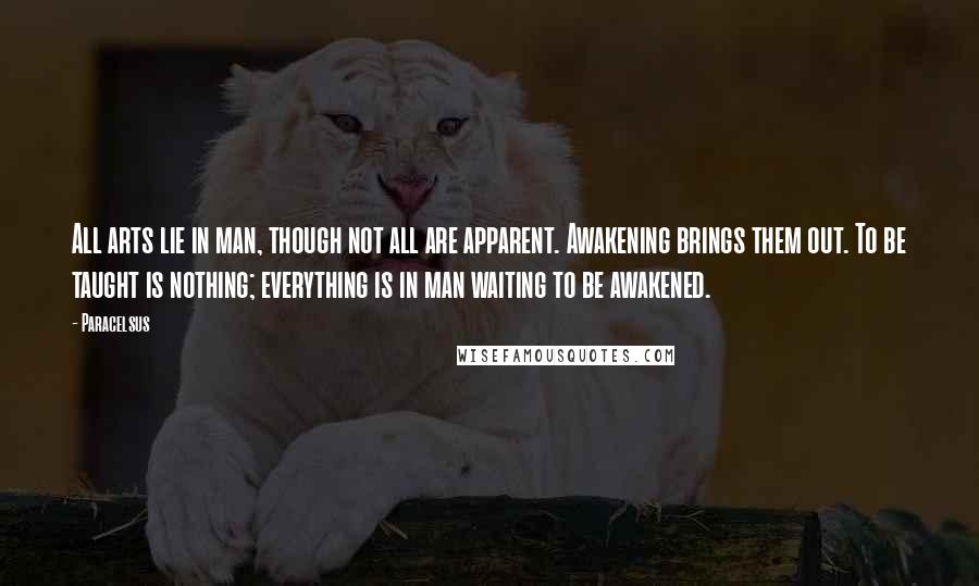 Paracelsus Quotes: All arts lie in man, though not all are apparent. Awakening brings them out. To be taught is nothing; everything is in man waiting to be awakened.