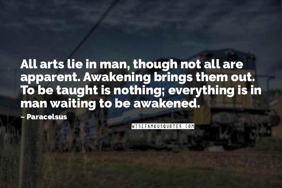 Paracelsus Quotes: All arts lie in man, though not all are apparent. Awakening brings them out. To be taught is nothing; everything is in man waiting to be awakened.