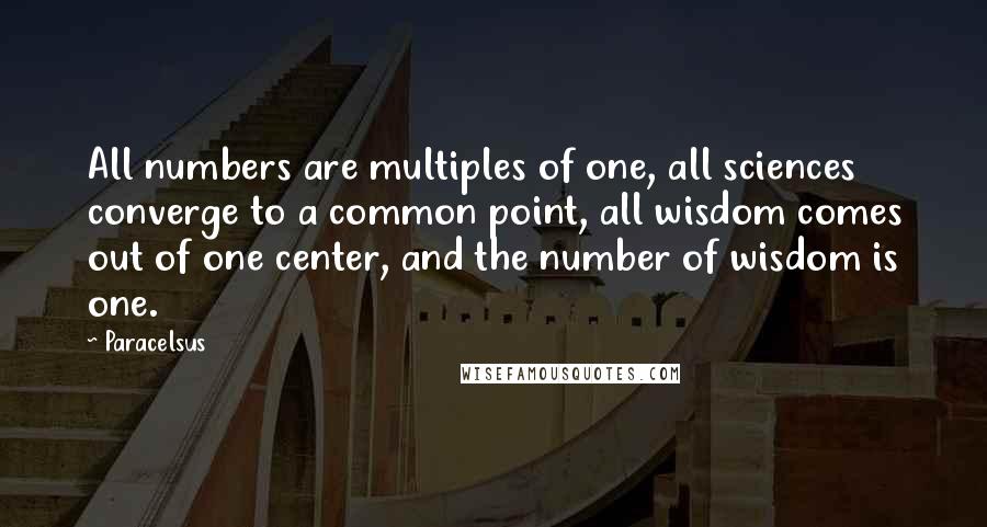Paracelsus Quotes: All numbers are multiples of one, all sciences converge to a common point, all wisdom comes out of one center, and the number of wisdom is one.