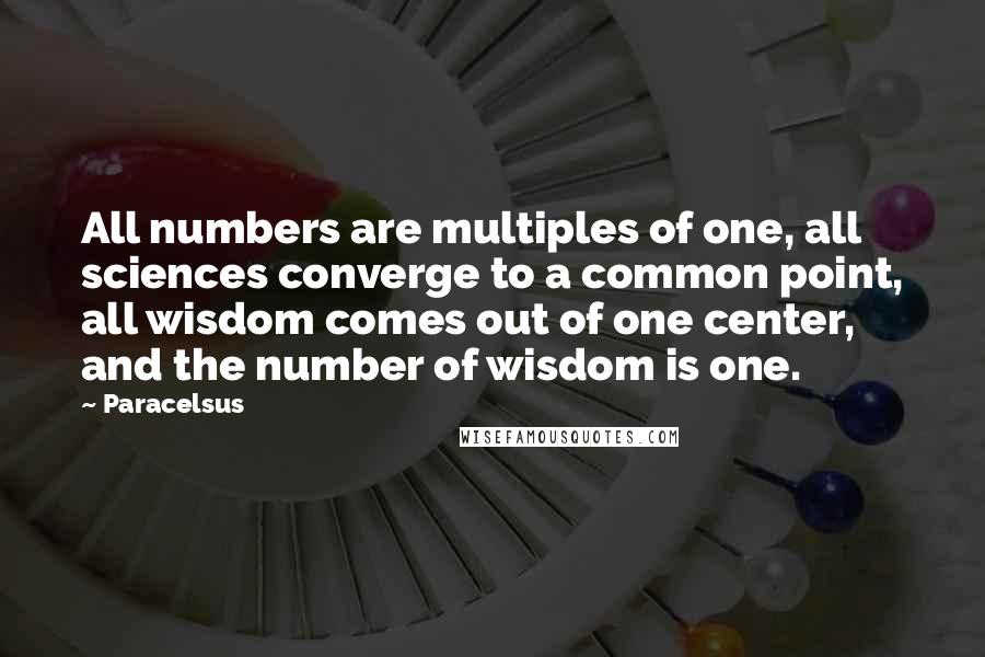 Paracelsus Quotes: All numbers are multiples of one, all sciences converge to a common point, all wisdom comes out of one center, and the number of wisdom is one.