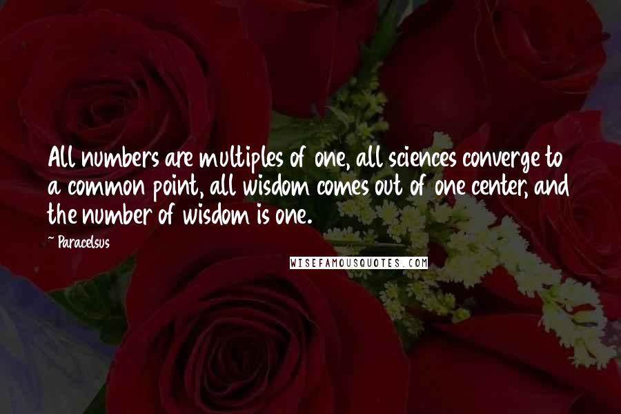 Paracelsus Quotes: All numbers are multiples of one, all sciences converge to a common point, all wisdom comes out of one center, and the number of wisdom is one.