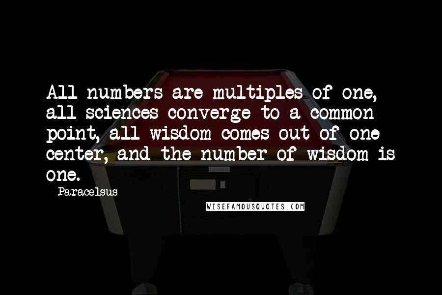 Paracelsus Quotes: All numbers are multiples of one, all sciences converge to a common point, all wisdom comes out of one center, and the number of wisdom is one.