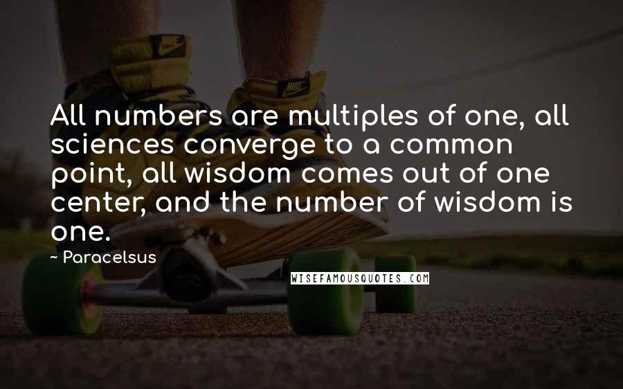 Paracelsus Quotes: All numbers are multiples of one, all sciences converge to a common point, all wisdom comes out of one center, and the number of wisdom is one.