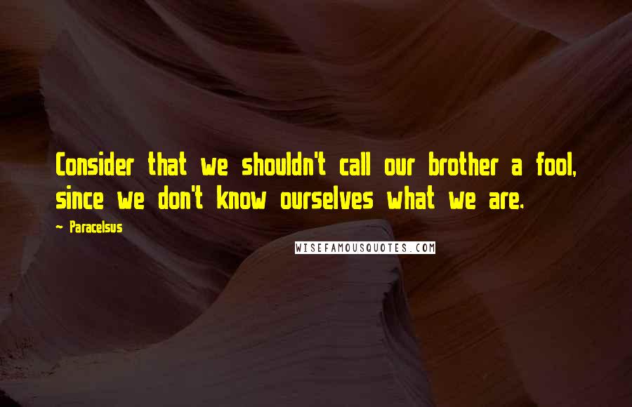 Paracelsus Quotes: Consider that we shouldn't call our brother a fool, since we don't know ourselves what we are.