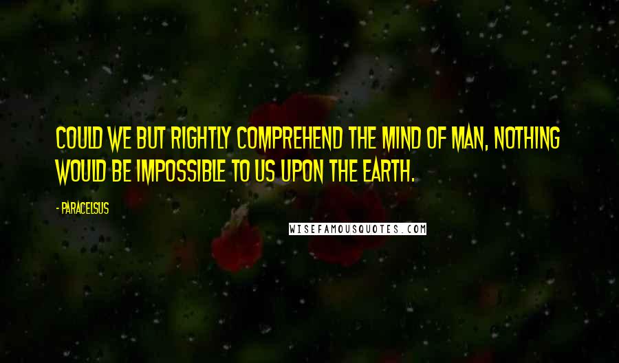 Paracelsus Quotes: Could we but rightly comprehend the mind of man, nothing would be impossible to us upon the earth.