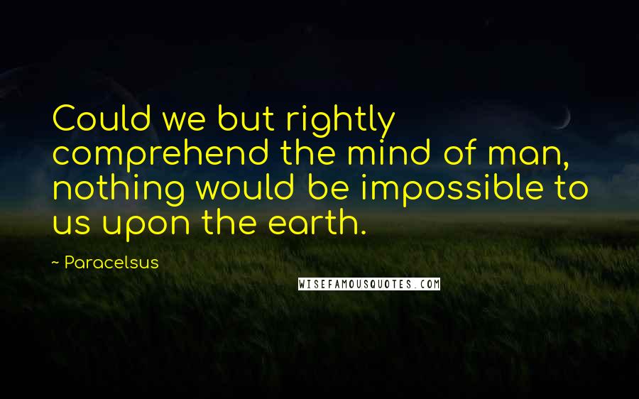 Paracelsus Quotes: Could we but rightly comprehend the mind of man, nothing would be impossible to us upon the earth.