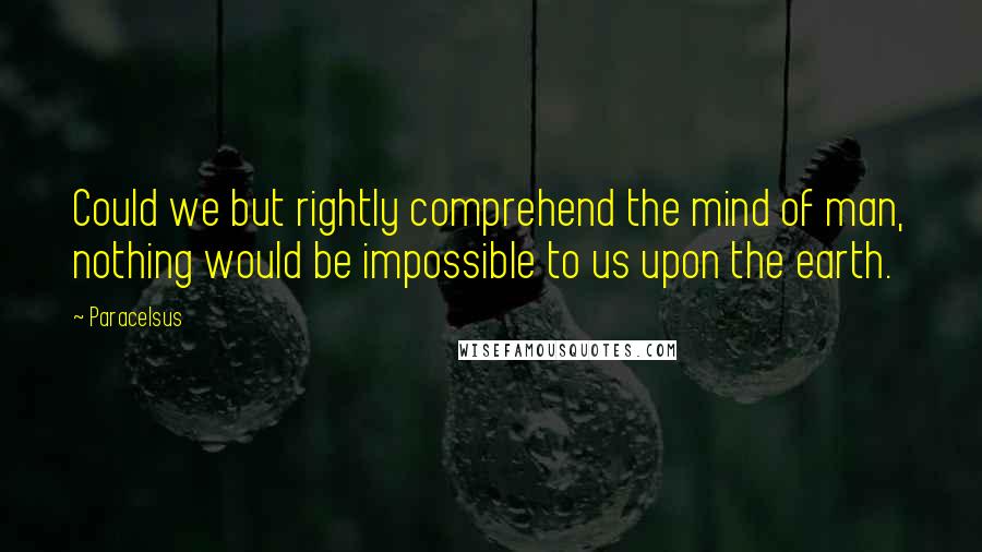 Paracelsus Quotes: Could we but rightly comprehend the mind of man, nothing would be impossible to us upon the earth.