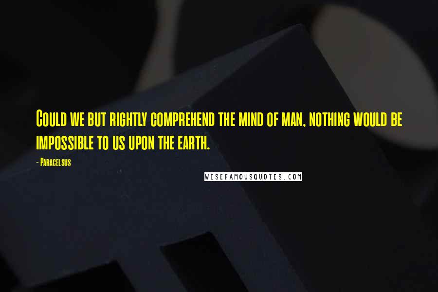 Paracelsus Quotes: Could we but rightly comprehend the mind of man, nothing would be impossible to us upon the earth.