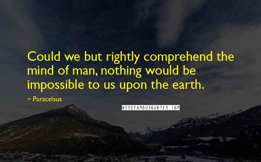 Paracelsus Quotes: Could we but rightly comprehend the mind of man, nothing would be impossible to us upon the earth.