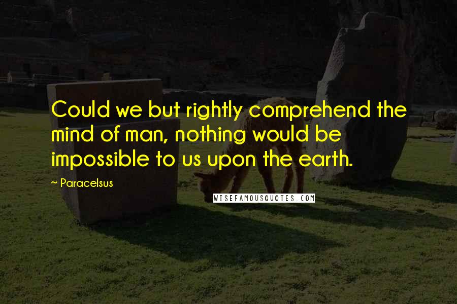 Paracelsus Quotes: Could we but rightly comprehend the mind of man, nothing would be impossible to us upon the earth.