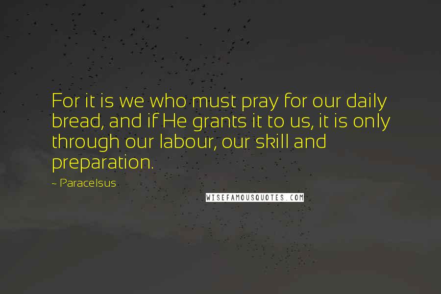 Paracelsus Quotes: For it is we who must pray for our daily bread, and if He grants it to us, it is only through our labour, our skill and preparation.