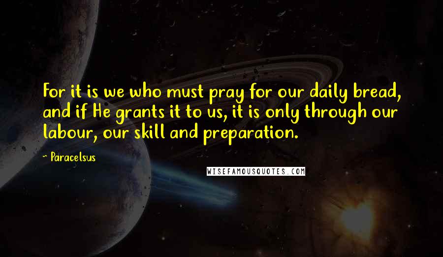 Paracelsus Quotes: For it is we who must pray for our daily bread, and if He grants it to us, it is only through our labour, our skill and preparation.