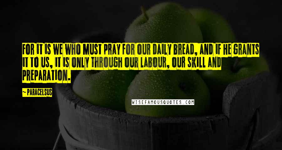 Paracelsus Quotes: For it is we who must pray for our daily bread, and if He grants it to us, it is only through our labour, our skill and preparation.