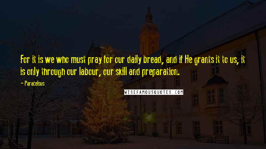 Paracelsus Quotes: For it is we who must pray for our daily bread, and if He grants it to us, it is only through our labour, our skill and preparation.