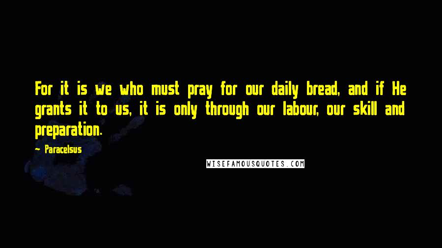 Paracelsus Quotes: For it is we who must pray for our daily bread, and if He grants it to us, it is only through our labour, our skill and preparation.