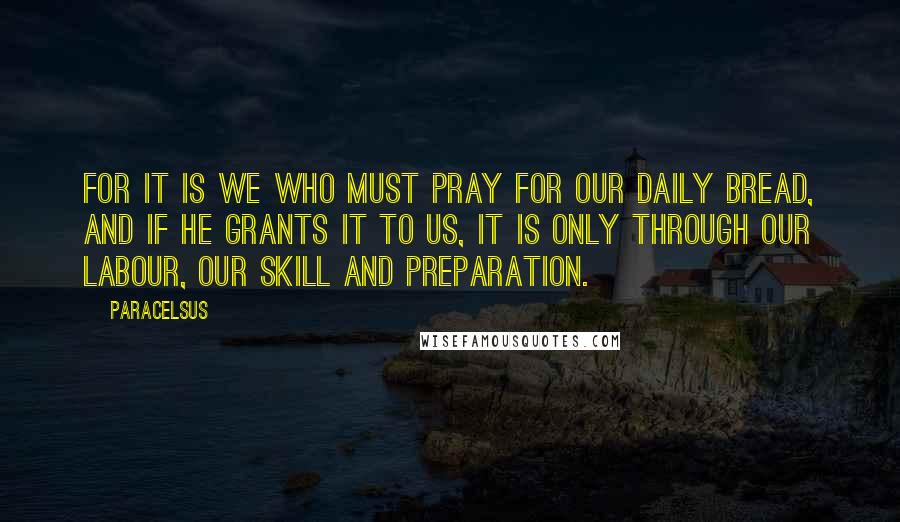 Paracelsus Quotes: For it is we who must pray for our daily bread, and if He grants it to us, it is only through our labour, our skill and preparation.