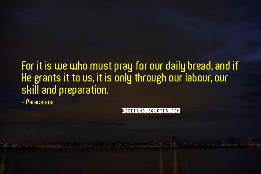 Paracelsus Quotes: For it is we who must pray for our daily bread, and if He grants it to us, it is only through our labour, our skill and preparation.