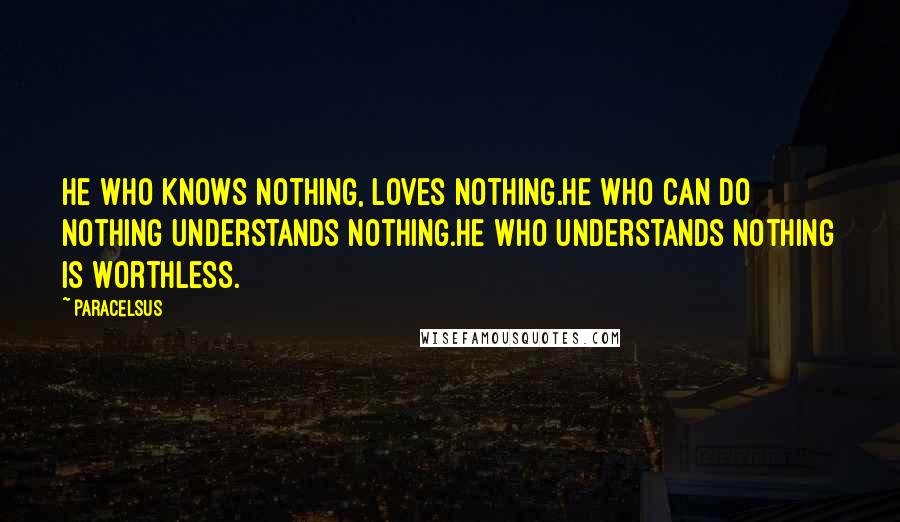 Paracelsus Quotes: He who knows nothing, loves nothing.He who can do nothing understands nothing.He who understands nothing is worthless.