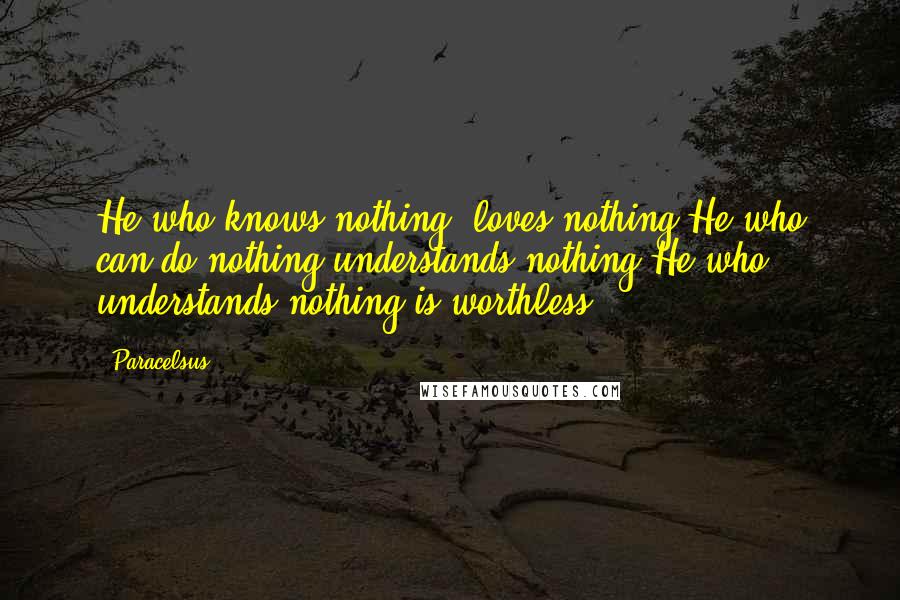 Paracelsus Quotes: He who knows nothing, loves nothing.He who can do nothing understands nothing.He who understands nothing is worthless.