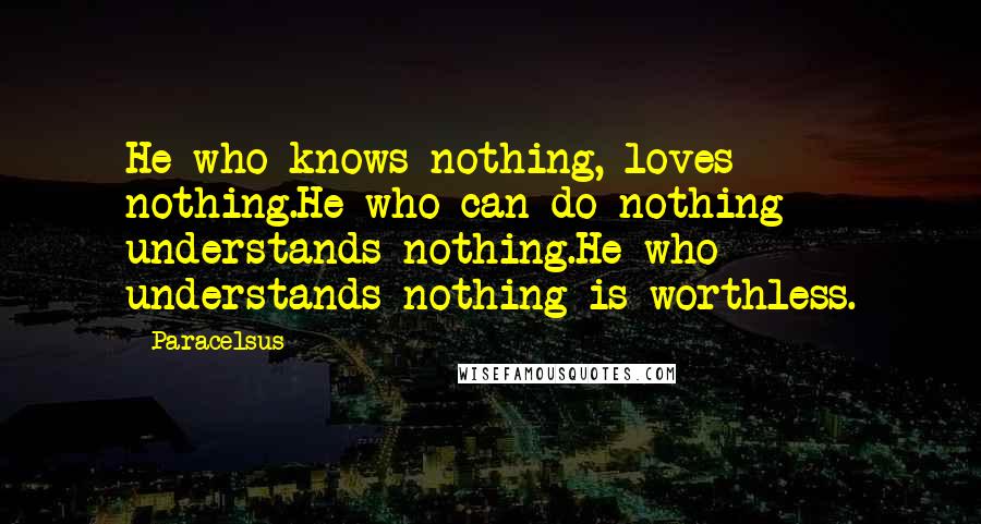 Paracelsus Quotes: He who knows nothing, loves nothing.He who can do nothing understands nothing.He who understands nothing is worthless.